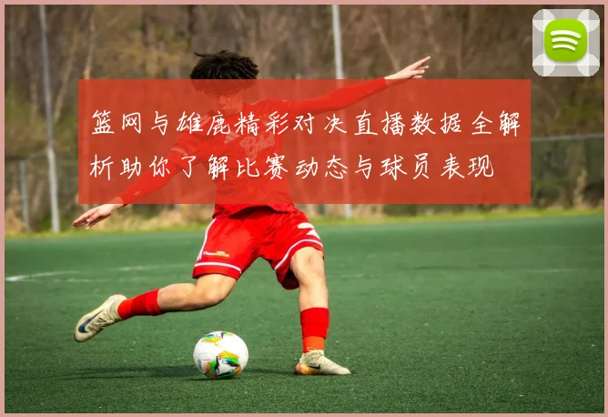 篮网与雄鹿精彩对决直播数据全解析助你了解比赛动态与球员表现