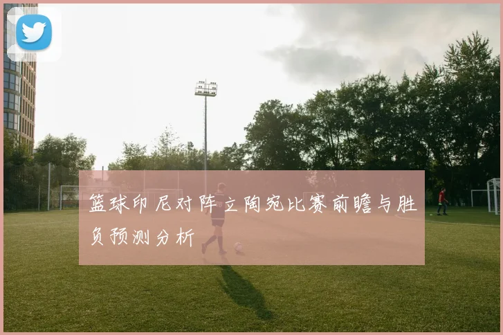 篮球印尼对阵立陶宛比赛前瞻与胜负预测分析