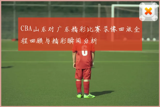 CBA山东对广东精彩比赛录像回放全程回顾与精彩瞬间分析
