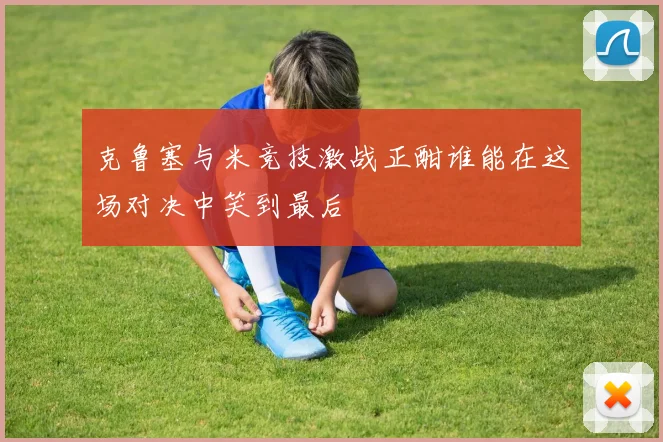 克鲁塞与米竞技激战正酣谁能在这场对决中笑到最后