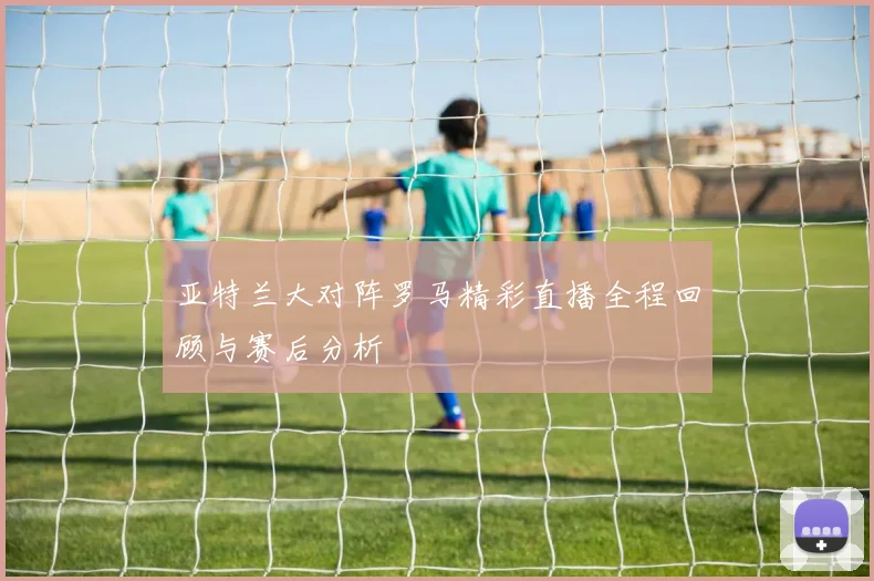 亚特兰大对阵罗马精彩直播全程回顾与赛后分析