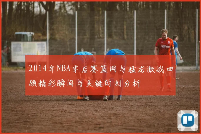 2014年NBA季后赛篮网与猛龙激战回顾精彩瞬间与关键时刻分析