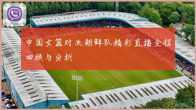中国女篮对决朝鲜队精彩直播全程回顾与分析
