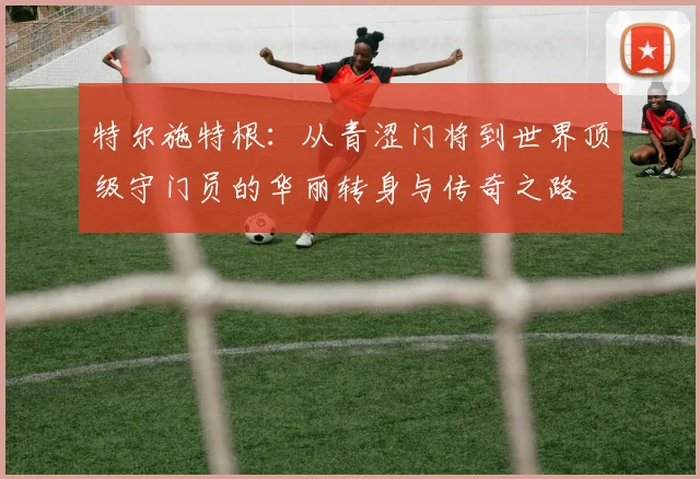特尔施特根：从青涩门将到世界顶级守门员的华丽转身与传奇之路