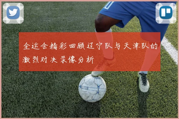 全运会精彩回顾辽宁队与天津队的激烈对决录像分析