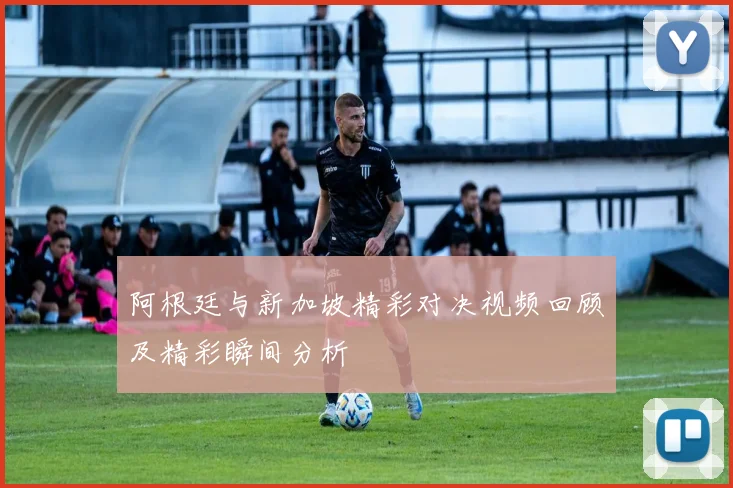 阿根廷与新加坡精彩对决视频回顾及精彩瞬间分析