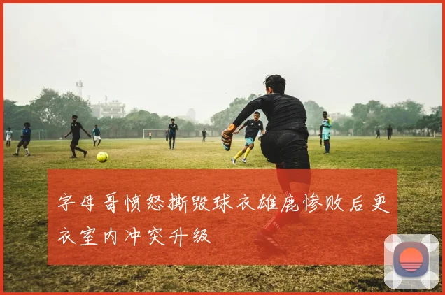 字母哥愤怒撕毁球衣雄鹿惨败后更衣室内冲突升级