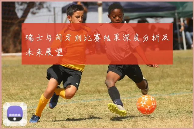瑞士与匈牙利比赛结果深度分析及未来展望