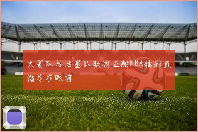 火箭队与活塞队激战正酣NBA精彩直播尽在眼前