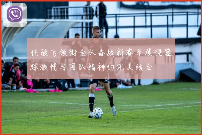 任骏飞领衔全队奋战新赛季展现篮球激情与团队精神的完美结合