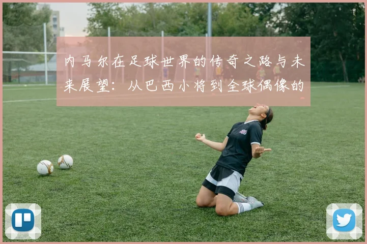 内马尔在足球世界的传奇之路与未来展望：从巴西小将到全球偶像的蜕变