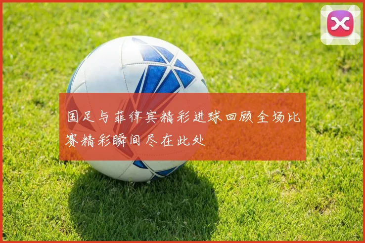 国足与菲律宾精彩进球回顾全场比赛精彩瞬间尽在此处