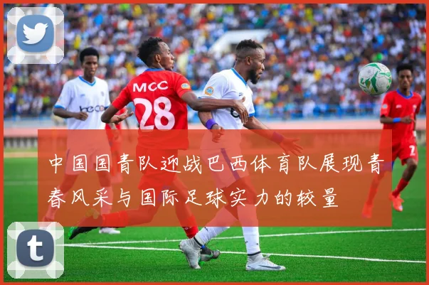 中国国青队迎战巴西体育队展现青春风采与国际足球实力的较量