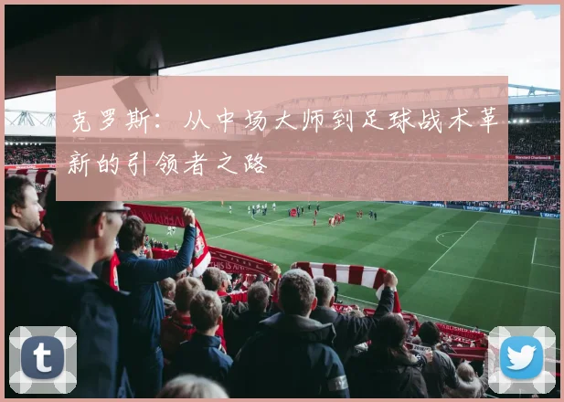 克罗斯：从中场大师到足球战术革新的引领者之路