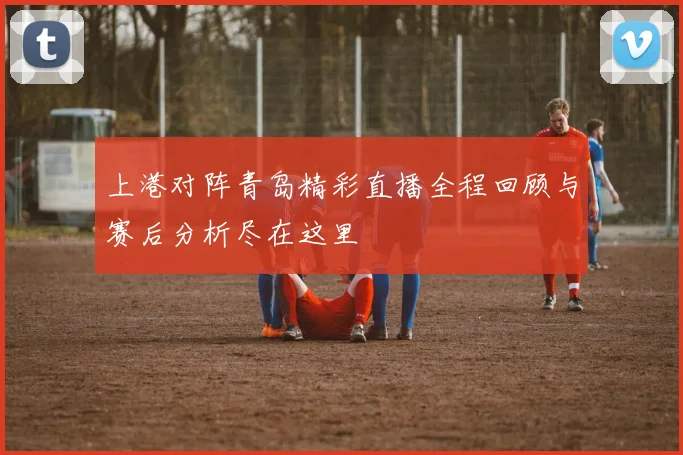 上港对阵青岛精彩直播全程回顾与赛后分析尽在这里