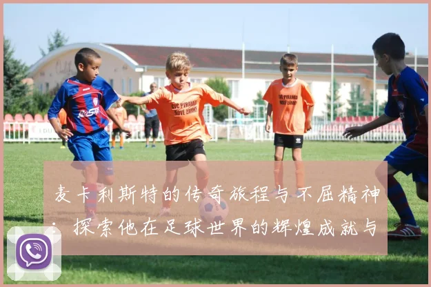 麦卡利斯特的传奇旅程与不屈精神：探索他在足球世界的辉煌成就与影响力