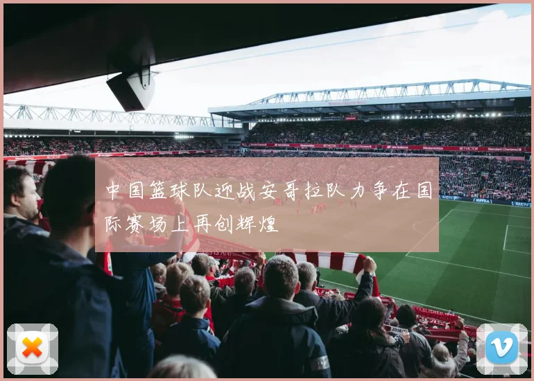 中国篮球队迎战安哥拉队力争在国际赛场上再创辉煌
