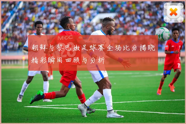 朝鲜与黎巴嫩足球赛全场比分揭晓精彩瞬间回顾与分析