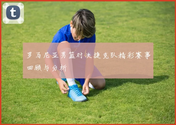 罗马尼亚男篮对决捷克队精彩赛事回顾与分析