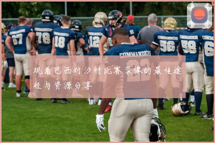 观看巴西对沙特比赛录像的最佳途径与资源分享