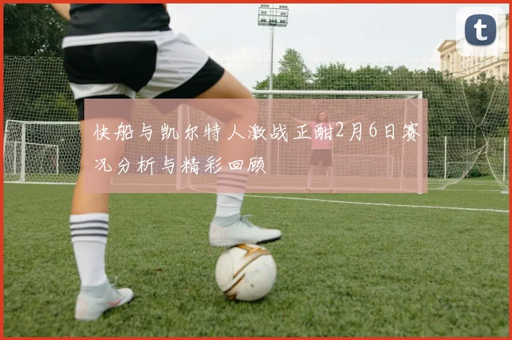 快船与凯尔特人激战正酣2月6日赛况分析与精彩回顾