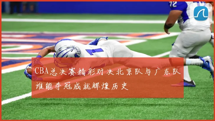 CBA总决赛精彩对决北京队与广东队谁能夺冠成就辉煌历史
