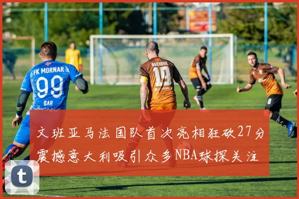 文班亚马法国队首次亮相狂砍27分震撼意大利吸引众多NBA球探关注