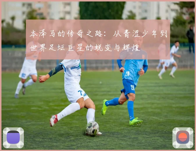 本泽马的传奇之路：从青涩少年到世界足坛巨星的蜕变与辉煌