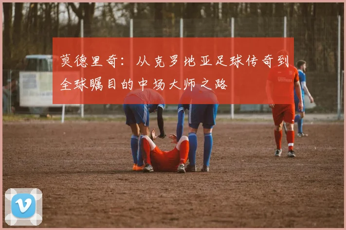 莫德里奇：从克罗地亚足球传奇到全球瞩目的中场大师之路