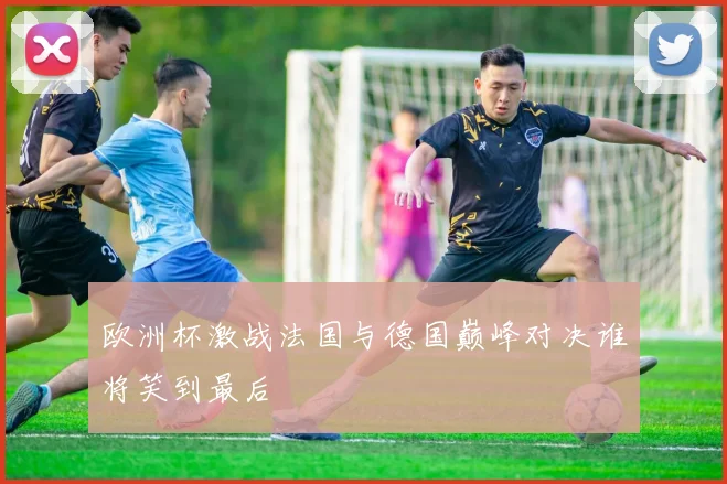 欧洲杯激战法国与德国巅峰对决谁将笑到最后