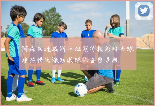 阿森纳迎战斯卡拉期待精彩对决球迷热情高涨助威球队奋勇争胜