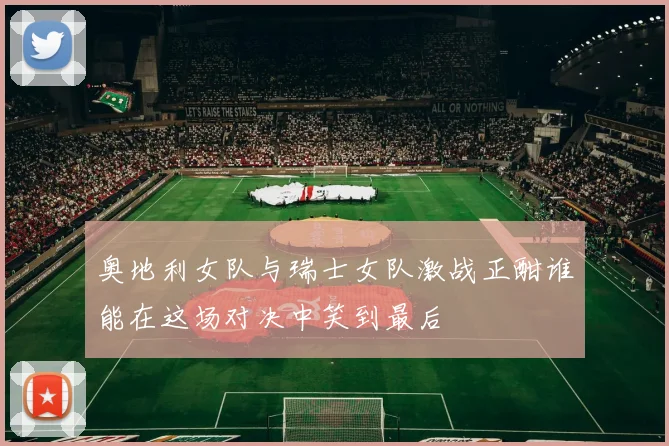 奥地利女队与瑞士女队激战正酣谁能在这场对决中笑到最后