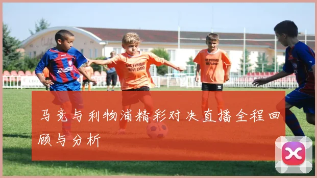 马竞与利物浦精彩对决直播全程回顾与分析