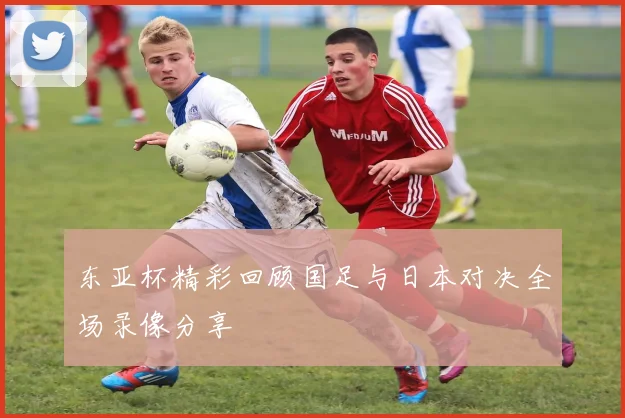 东亚杯精彩回顾国足与日本对决全场录像分享